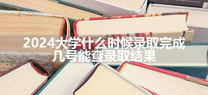 2024大学什么时候录取完成 几号能查录取结果