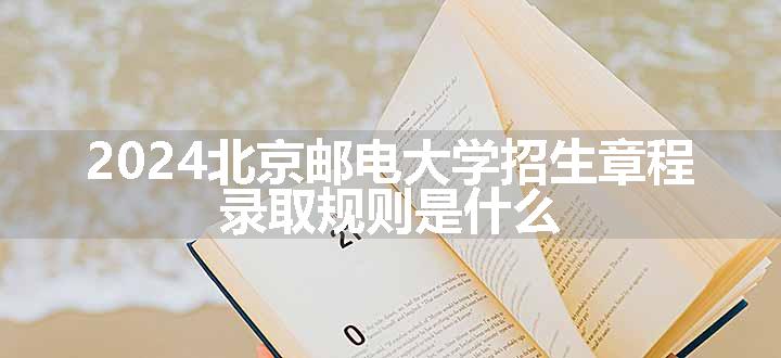 2024北京邮电大学招生章程 录取规则是什么