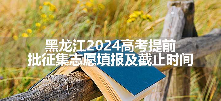 黑龙江2024高考提前批征集志愿填报及截止时间