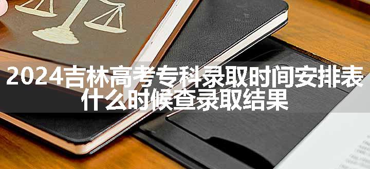 2024吉林高考专科录取时间安排表 什么时候查录取结果