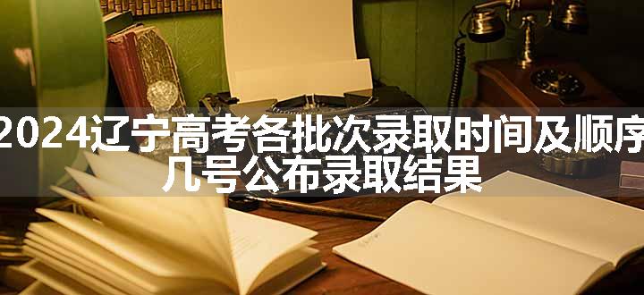 2024辽宁高考各批次录取时间及顺序 几号公布录取结果