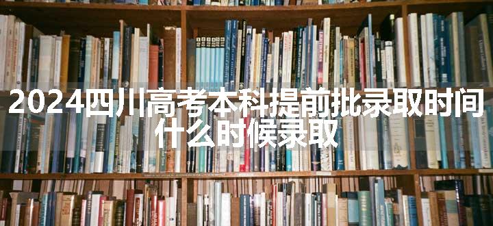 2024四川高考本科提前批录取时间 什么时候录取