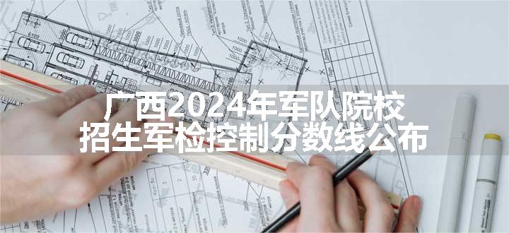 广西2024年军队院校招生军检控制分数线公布