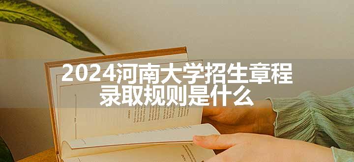 2024河南大学招生章程 录取规则是什么