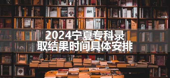 2024宁夏专科录取结果时间具体安排