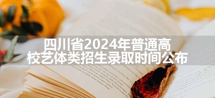 四川省2024年普通高校艺体类招生录取时间公布