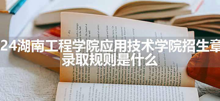 2024湖南工程学院应用技术学院招生章程 录取规则是什么