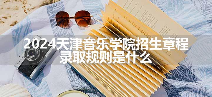 2024天津音乐学院招生章程 录取规则是什么