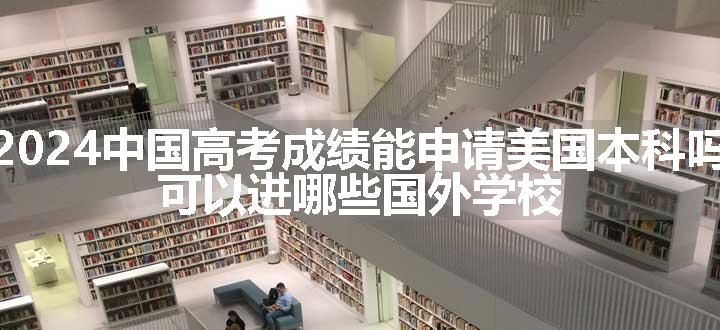 2024中国高考成绩能申请美国本科吗 可以进哪些国外学校