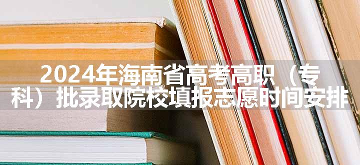 2024年海南省高考高职（专科）批录取院校填报志愿时间安排