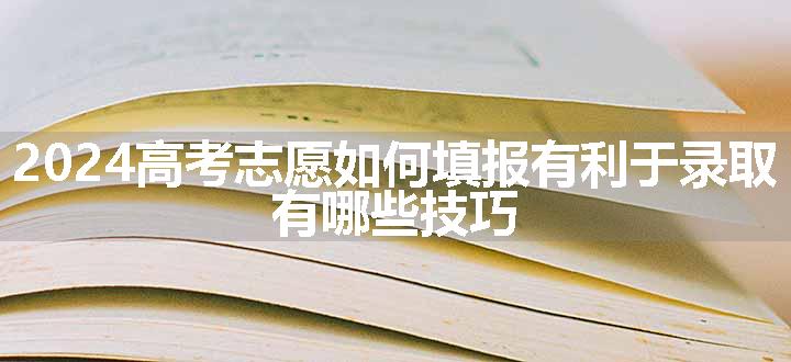 2024高考志愿如何填报有利于录取 有哪些技巧