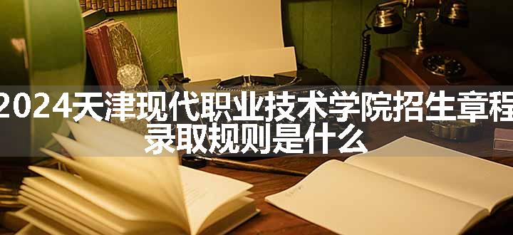 2024天津现代职业技术学院招生章程 录取规则是什么