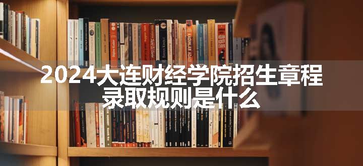 2024大连财经学院招生章程 录取规则是什么