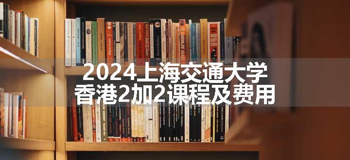 2024上海交通大学香港2加2课程及费用