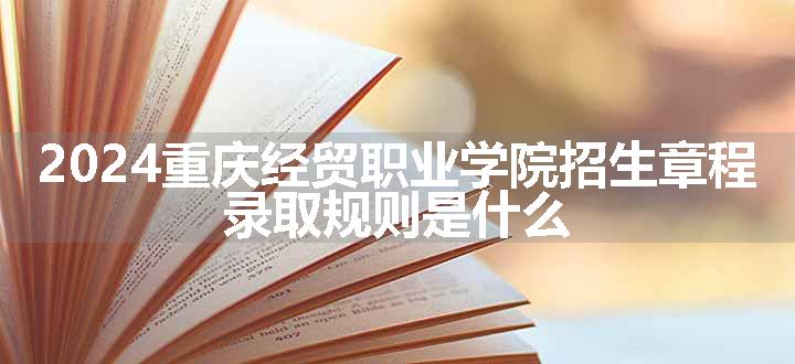 2024重庆经贸职业学院招生章程 录取规则是什么