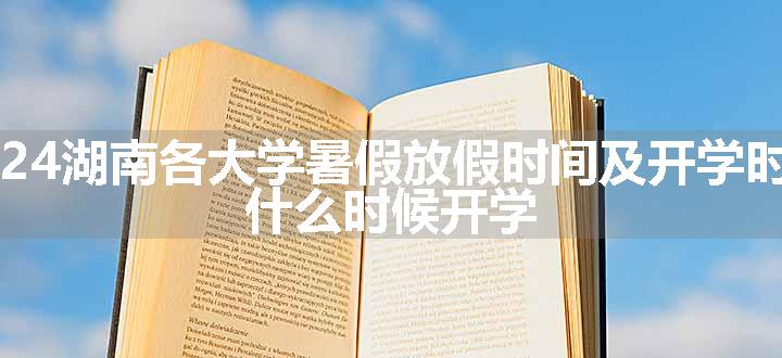 2024湖南各大学暑假放假时间及开学时间 什么时候开学