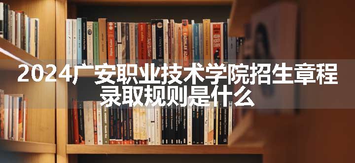 2024广安职业技术学院招生章程 录取规则是什么