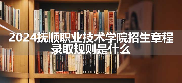 2024抚顺职业技术学院招生章程 录取规则是什么