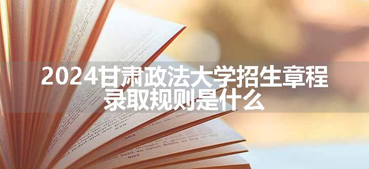 2024甘肃政法大学招生章程 录取规则是什么