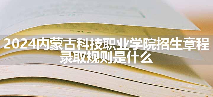 2024内蒙古科技职业学院招生章程 录取规则是什么