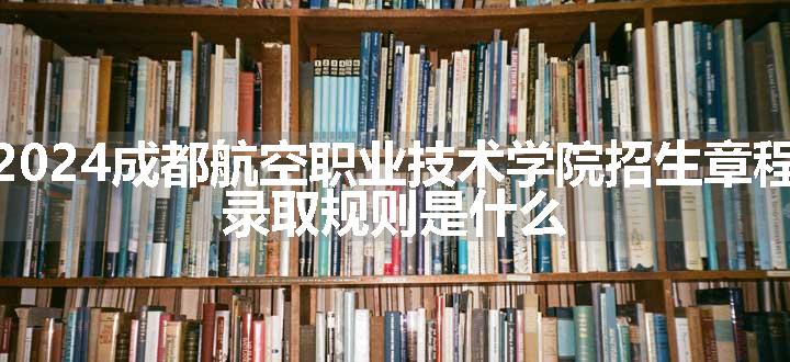 2024成都航空职业技术学院招生章程 录取规则是什么