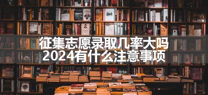 征集志愿录取几率大吗 2024有什么注意事项