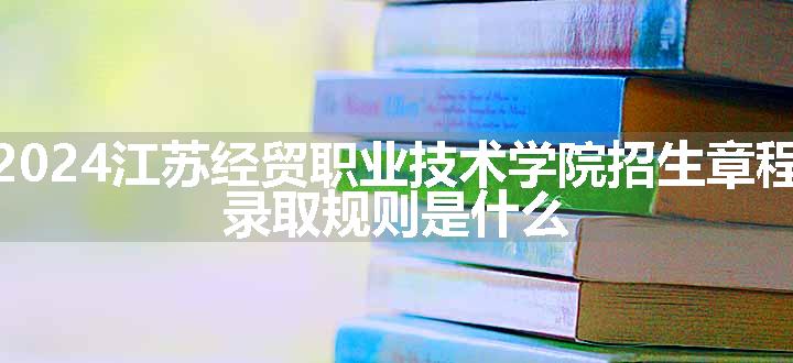 2024江苏经贸职业技术学院招生章程 录取规则是什么