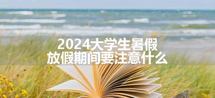 2024大学生暑假放假期间要注意什么