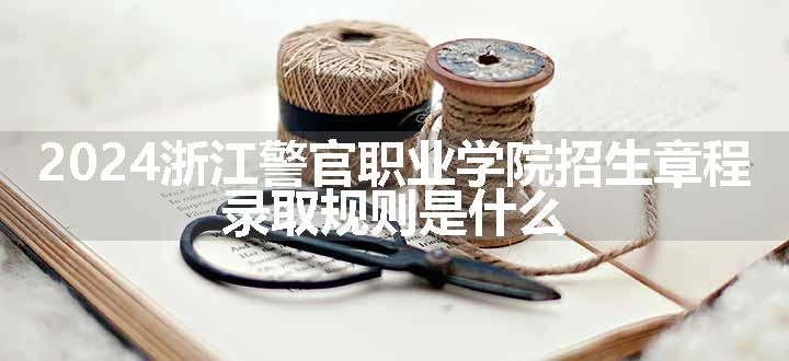 2024浙江警官职业学院招生章程 录取规则是什么