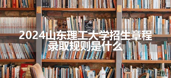 2024山东理工大学招生章程 录取规则是什么