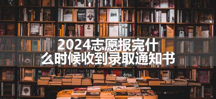 2024志愿报完什么时候收到录取通知书