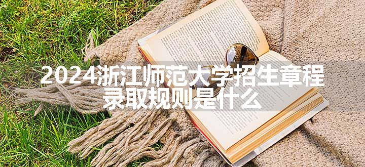 2024浙江师范大学招生章程 录取规则是什么