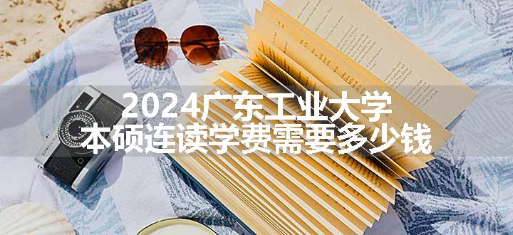2024广东工业大学本硕连读学费需要多少钱