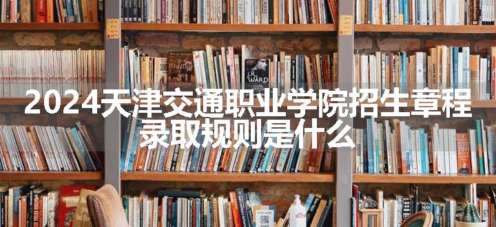 2024天津交通职业学院招生章程 录取规则是什么