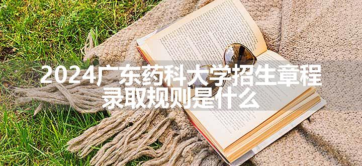 2024广东药科大学招生章程 录取规则是什么