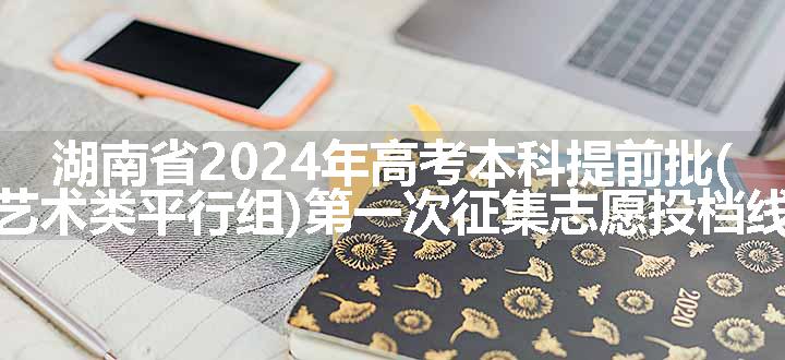 湖南省2024年高考本科提前批(艺术类平行组)第一次征集志愿投档线