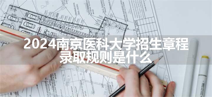 2024南京医科大学招生章程 录取规则是什么