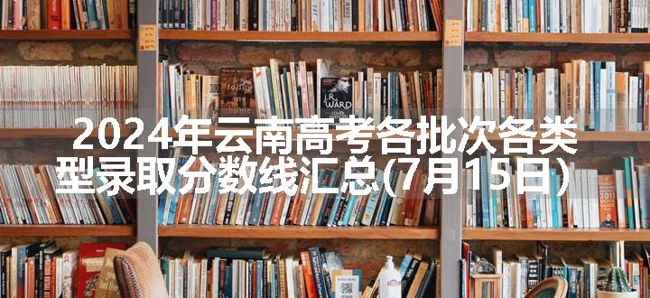 2024年云南高考各批次各类型录取分数线汇总(7月15日）