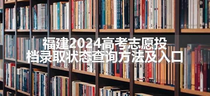 福建2024高考志愿投档录取状态查询方法及入口