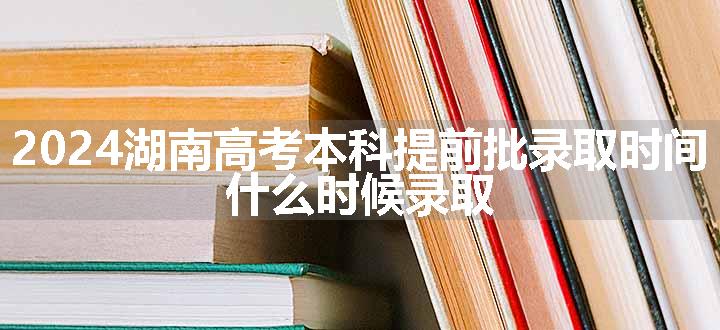 2024湖南高考本科提前批录取时间 什么时候录取