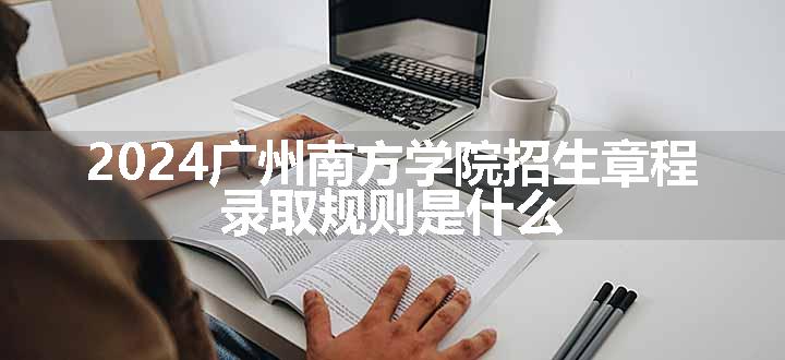 2024广州南方学院招生章程 录取规则是什么