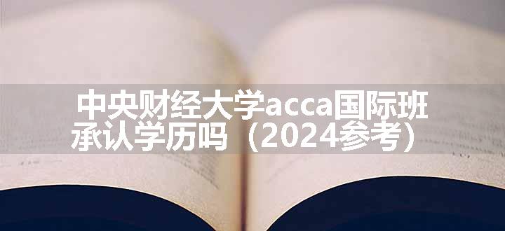 中央财经大学acca国际班承认学历吗（2024参考）