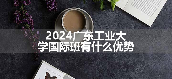 2024广东工业大学国际班有什么优势