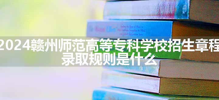 2024赣州师范高等专科学校招生章程 录取规则是什么