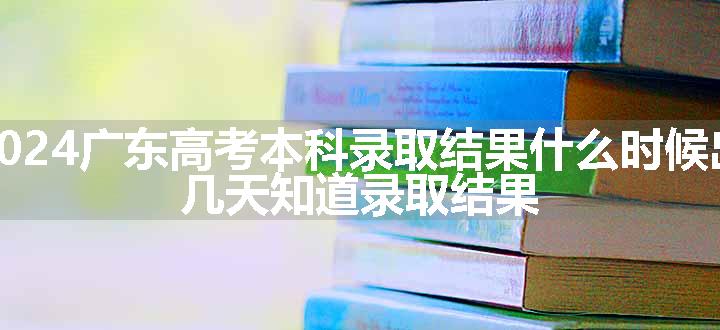 2024广东高考本科录取结果什么时候出 几天知道录取结果