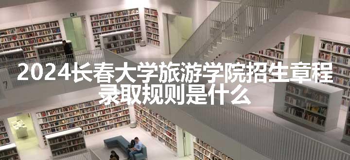 2024长春大学旅游学院招生章程 录取规则是什么