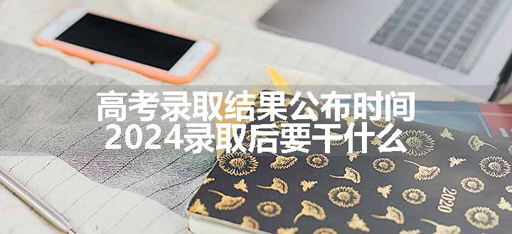 高考录取结果公布时间 2024录取后要干什么