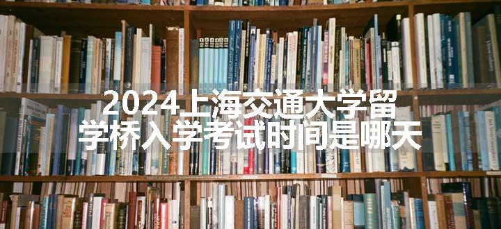 上海交通大学留学桥入学考试时间