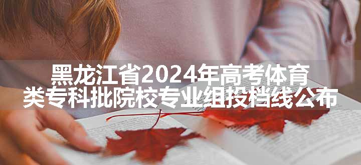 黑龙江省2024年高考体育类专科批院校专业组投档线公布