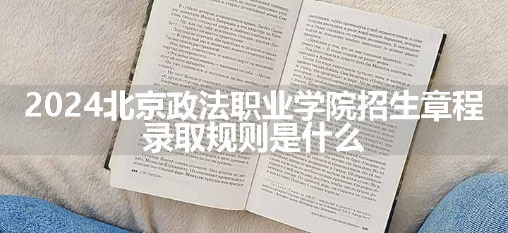 2024北京政法职业学院招生章程 录取规则是什么